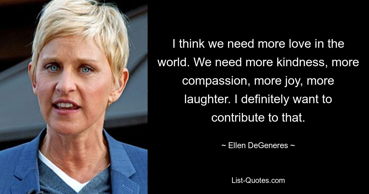 I think we need more love in the world. We need more kindness, more compassion, more joy, more laughter. I definitely want to contribute to that. — © Ellen DeGeneres