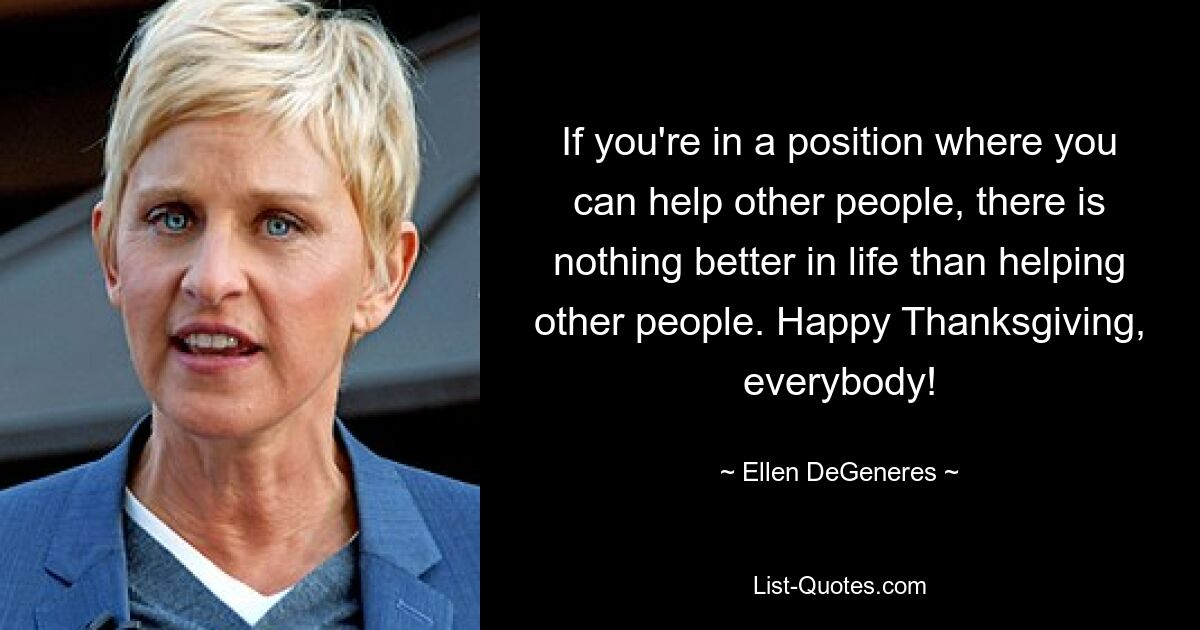 If you're in a position where you can help other people, there is nothing better in life than helping other people. Happy Thanksgiving, everybody! — © Ellen DeGeneres