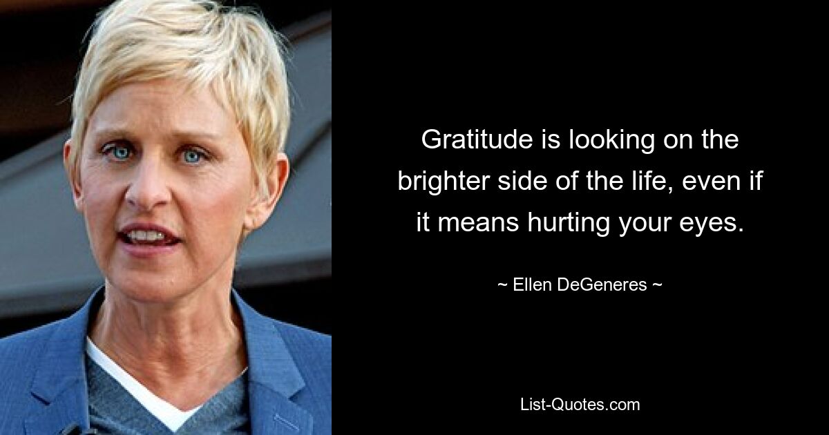 Gratitude is looking on the brighter side of the life, even if it means hurting your eyes. — © Ellen DeGeneres