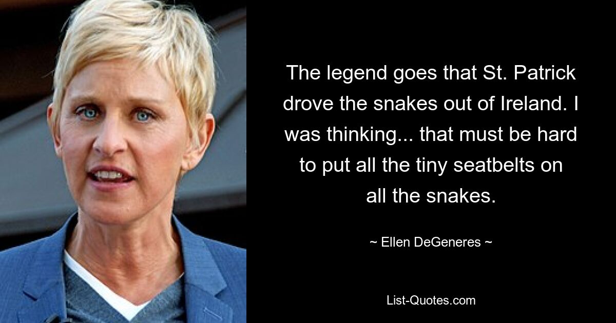 The legend goes that St. Patrick drove the snakes out of Ireland. I was thinking... that must be hard to put all the tiny seatbelts on all the snakes. — © Ellen DeGeneres