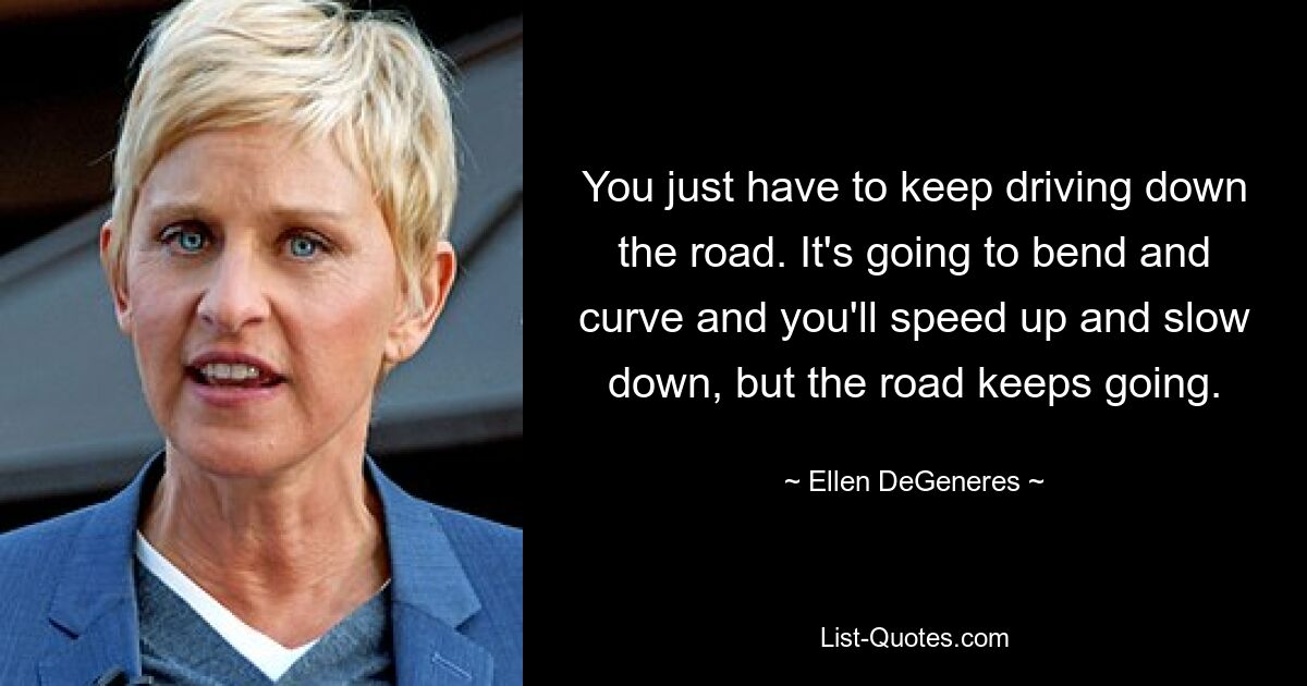 You just have to keep driving down the road. It's going to bend and curve and you'll speed up and slow down, but the road keeps going. — © Ellen DeGeneres