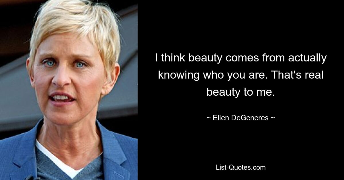 I think beauty comes from actually knowing who you are. That's real beauty to me. — © Ellen DeGeneres