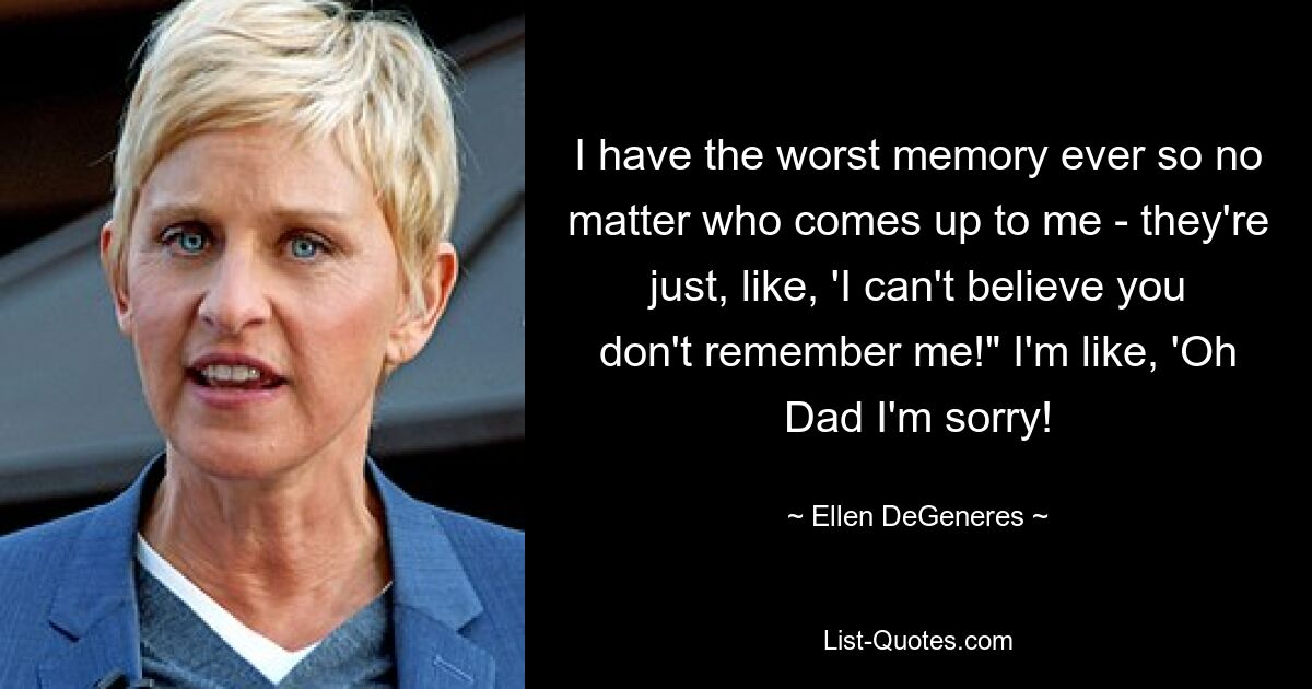 I have the worst memory ever so no matter who comes up to me - they're just, like, 'I can't believe you don't remember me!" I'm like, 'Oh Dad I'm sorry! — © Ellen DeGeneres