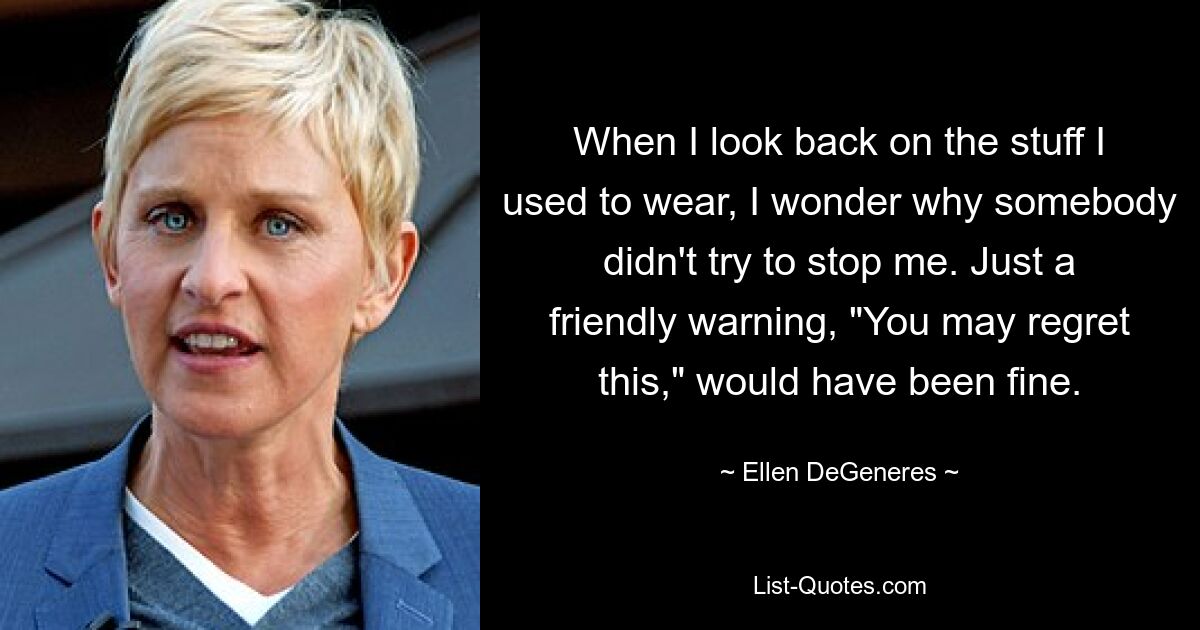 When I look back on the stuff I used to wear, I wonder why somebody didn't try to stop me. Just a friendly warning, "You may regret this," would have been fine. — © Ellen DeGeneres