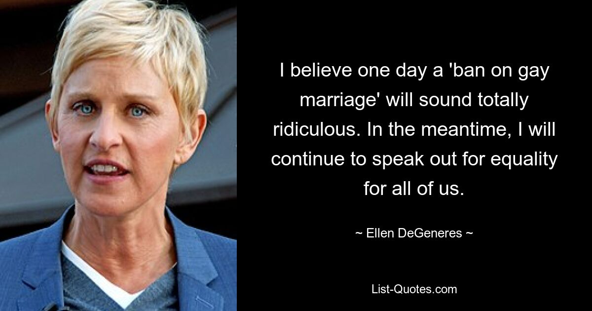 I believe one day a 'ban on gay marriage' will sound totally ridiculous. In the meantime, I will continue to speak out for equality for all of us. — © Ellen DeGeneres