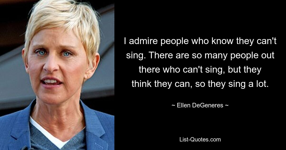 I admire people who know they can't sing. There are so many people out there who can't sing, but they think they can, so they sing a lot. — © Ellen DeGeneres