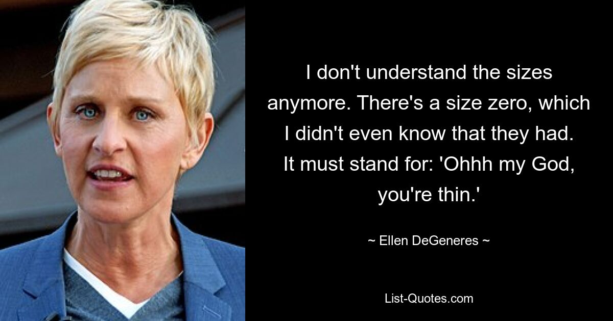 I don't understand the sizes anymore. There's a size zero, which I didn't even know that they had. It must stand for: 'Ohhh my God, you're thin.' — © Ellen DeGeneres