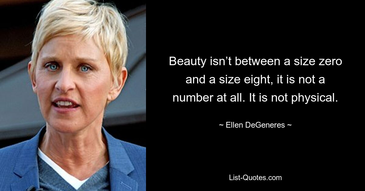 Beauty isn’t between a size zero and a size eight, it is not a number at all. It is not physical. — © Ellen DeGeneres