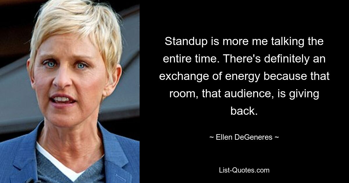 Standup is more me talking the entire time. There's definitely an exchange of energy because that room, that audience, is giving back. — © Ellen DeGeneres