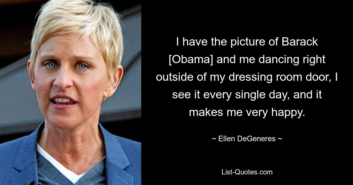 I have the picture of Barack [Obama] and me dancing right outside of my dressing room door, I see it every single day, and it makes me very happy. — © Ellen DeGeneres