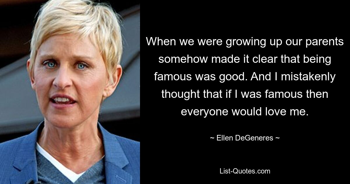 When we were growing up our parents somehow made it clear that being famous was good. And I mistakenly thought that if I was famous then everyone would love me. — © Ellen DeGeneres