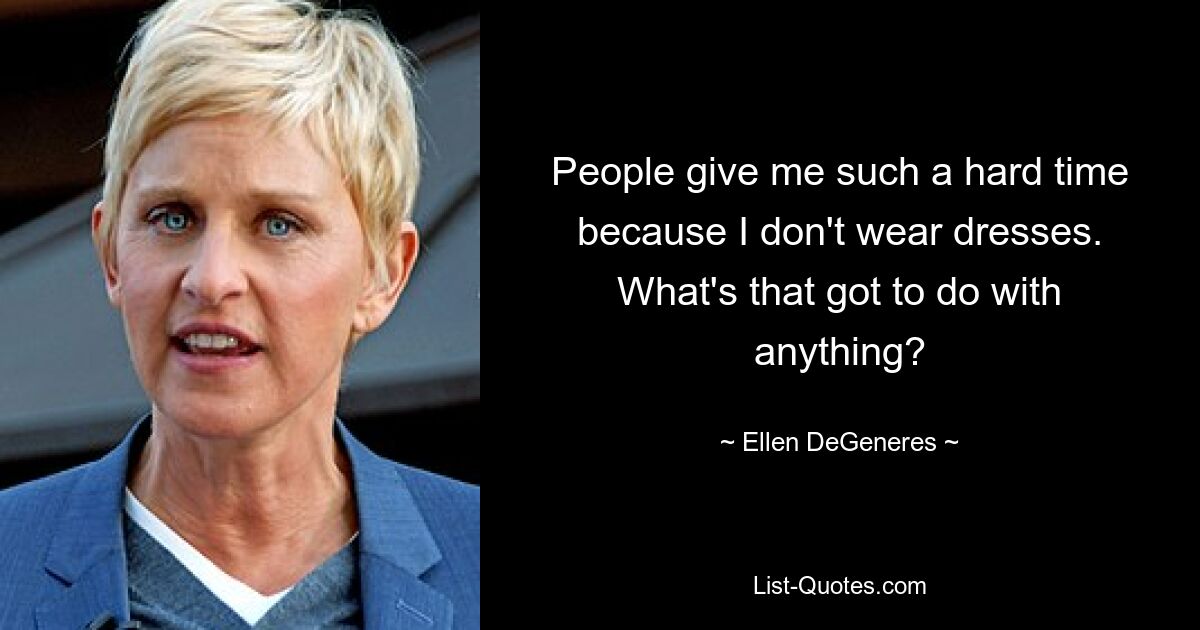 People give me such a hard time because I don't wear dresses. What's that got to do with anything? — © Ellen DeGeneres