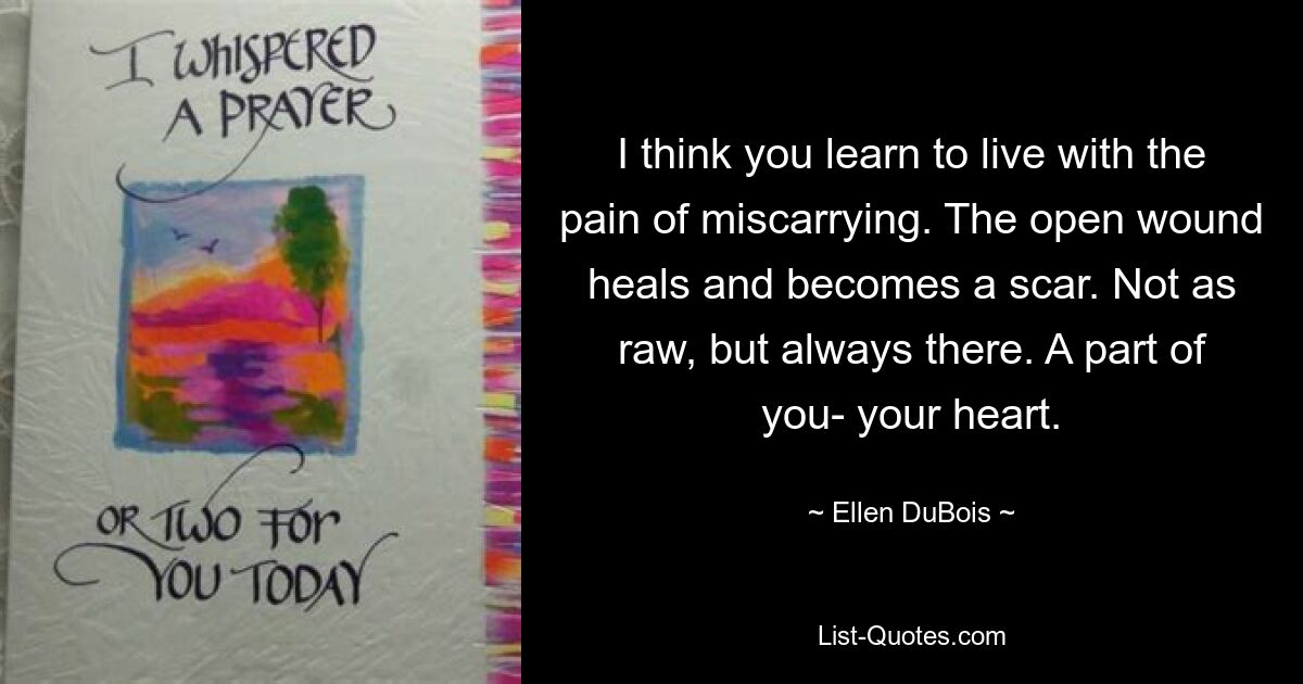 I think you learn to live with the pain of miscarrying. The open wound heals and becomes a scar. Not as raw, but always there. A part of you- your heart. — © Ellen DuBois