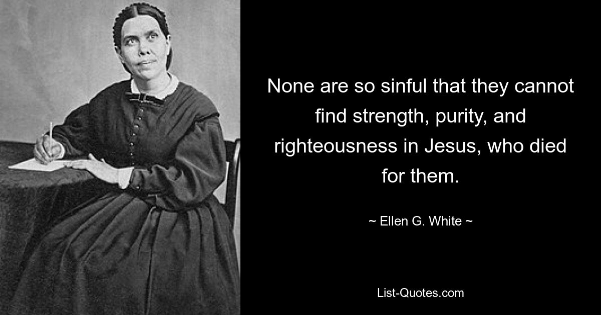 None are so sinful that they cannot find strength, purity, and righteousness in Jesus, who died for them. — © Ellen G. White