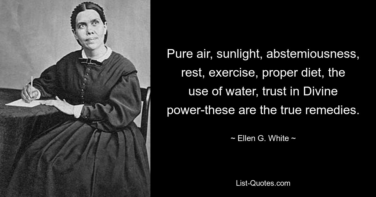 Pure air, sunlight, abstemiousness, rest, exercise, proper diet, the use of water, trust in Divine power-these are the true remedies. — © Ellen G. White