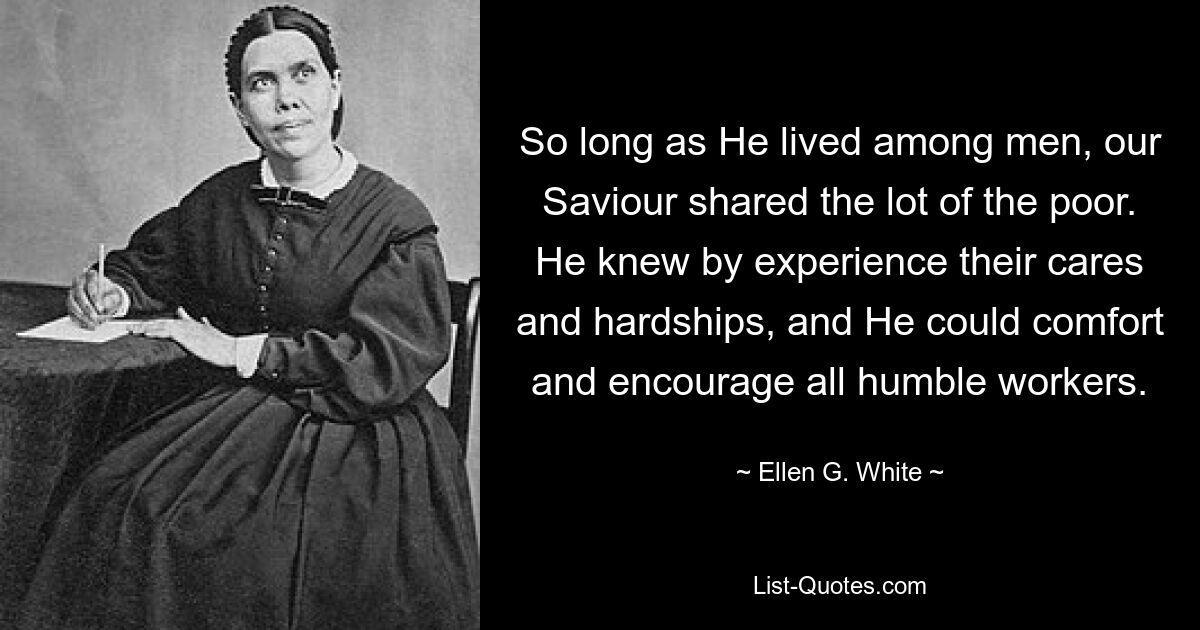 So long as He lived among men, our Saviour shared the lot of the poor. He knew by experience their cares and hardships, and He could comfort and encourage all humble workers. — © Ellen G. White