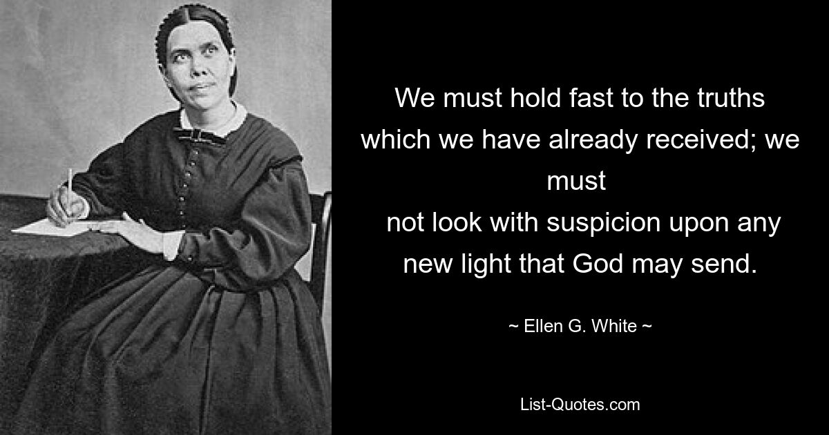 We must hold fast to the truths which we have already received; we must 
 not look with suspicion upon any new light that God may send. — © Ellen G. White