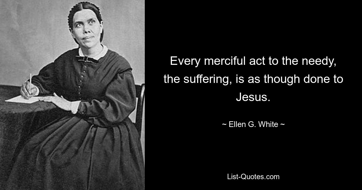 Every merciful act to the needy, the suffering, is as though done to Jesus. — © Ellen G. White