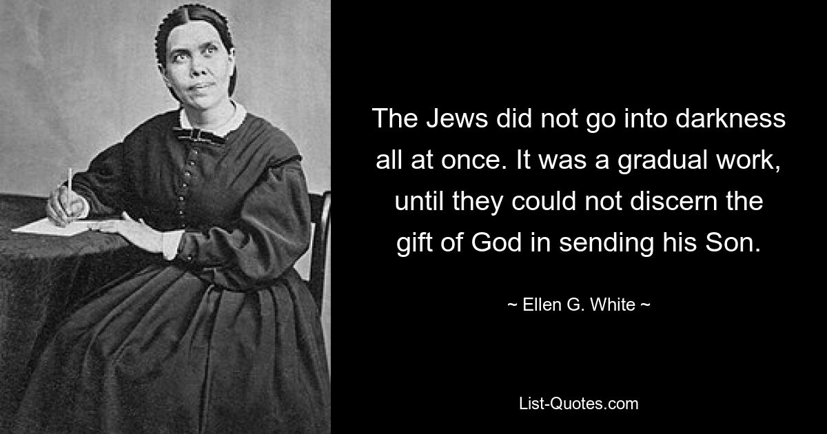 The Jews did not go into darkness all at once. It was a gradual work, until they could not discern the gift of God in sending his Son. — © Ellen G. White