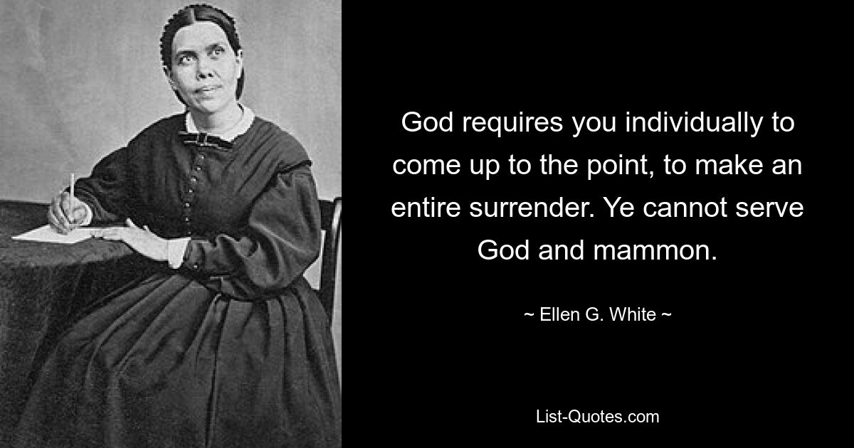 God requires you individually to come up to the point, to make an entire surrender. Ye cannot serve God and mammon. — © Ellen G. White