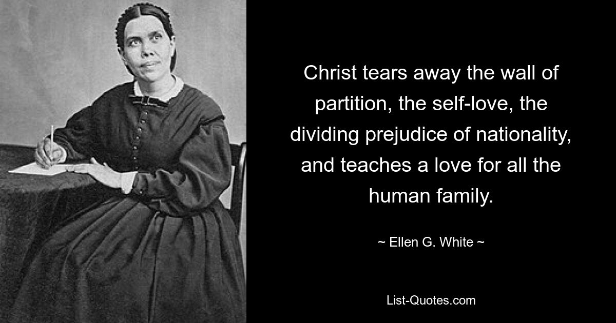 Christ tears away the wall of partition, the self-love, the dividing prejudice of nationality, and teaches a love for all the human family. — © Ellen G. White