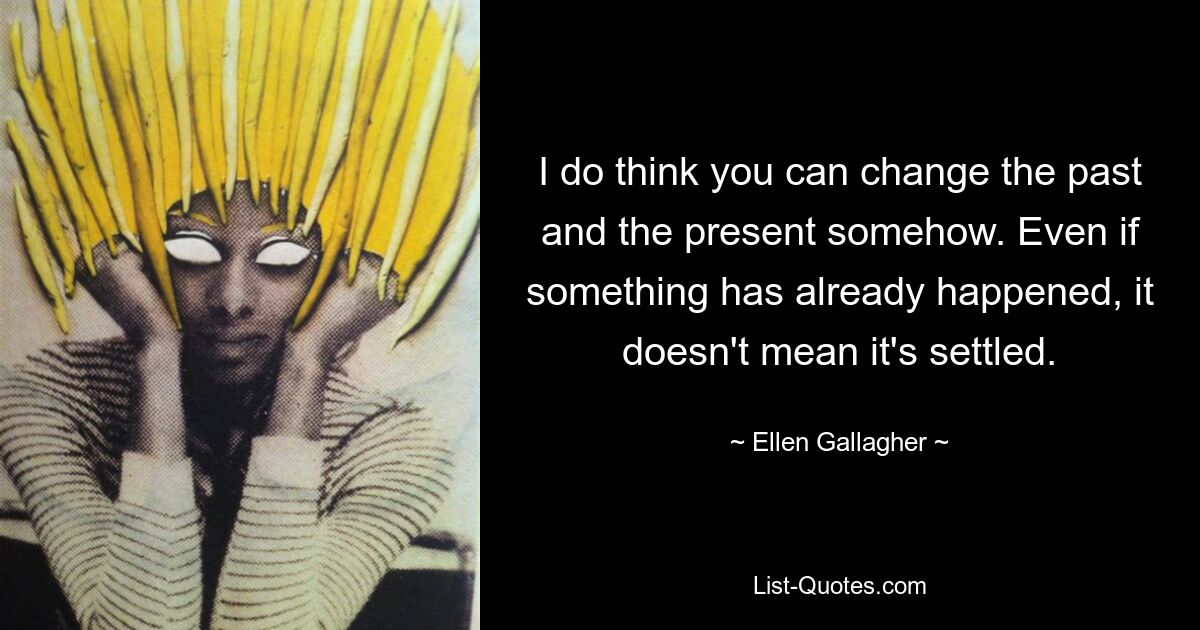 I do think you can change the past and the present somehow. Even if something has already happened, it doesn't mean it's settled. — © Ellen Gallagher