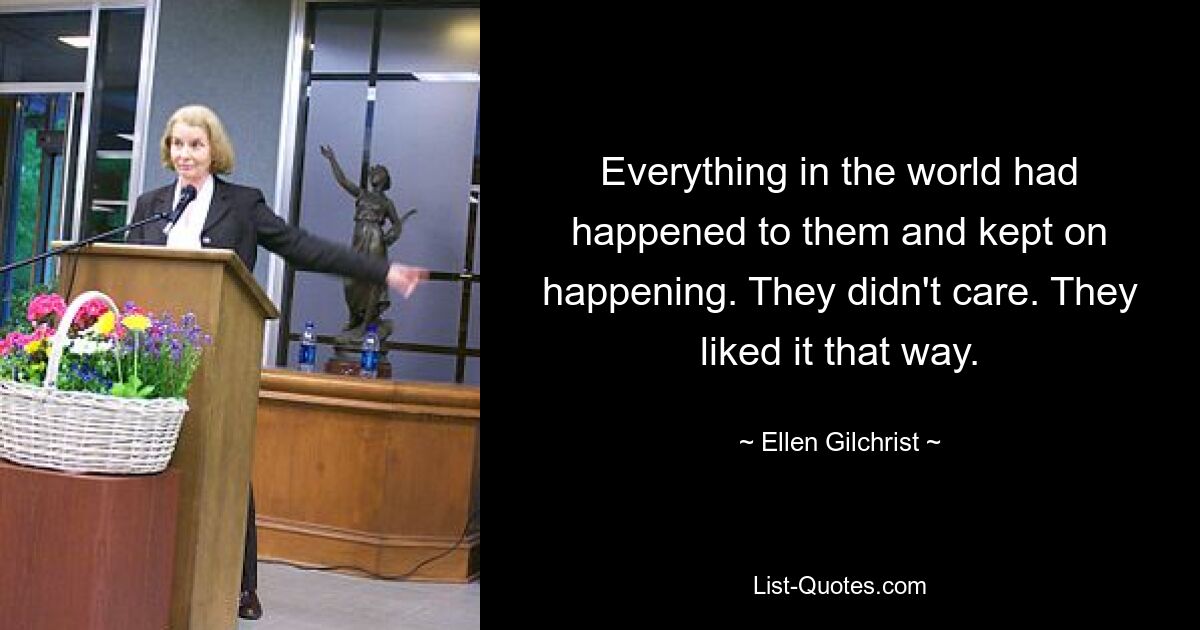 Everything in the world had happened to them and kept on happening. They didn't care. They liked it that way. — © Ellen Gilchrist