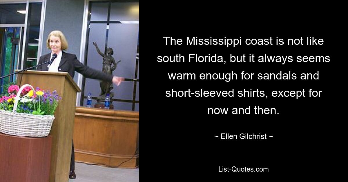 The Mississippi coast is not like south Florida, but it always seems warm enough for sandals and short-sleeved shirts, except for now and then. — © Ellen Gilchrist