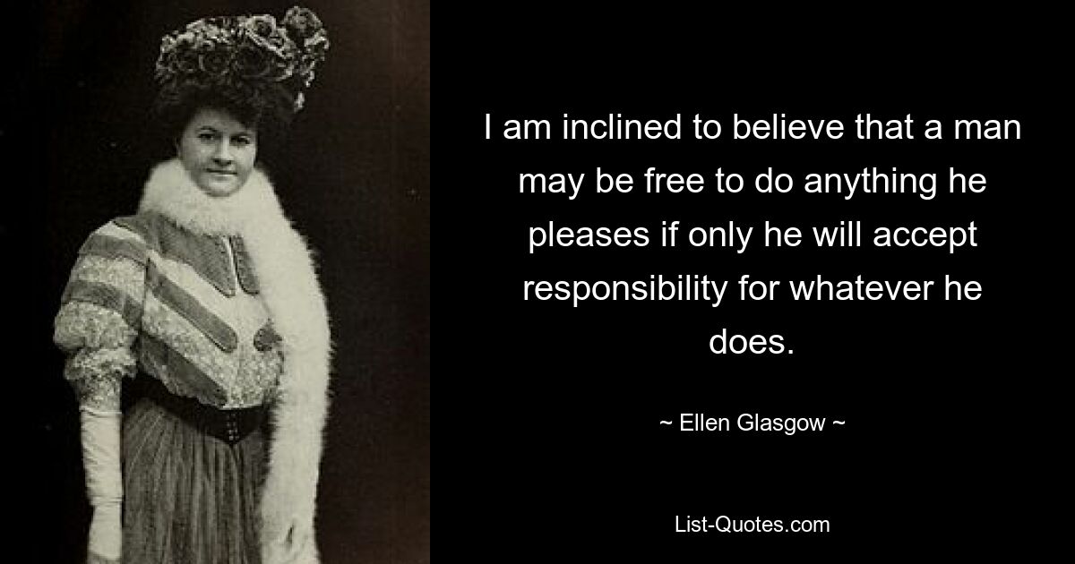 I am inclined to believe that a man may be free to do anything he pleases if only he will accept responsibility for whatever he does. — © Ellen Glasgow