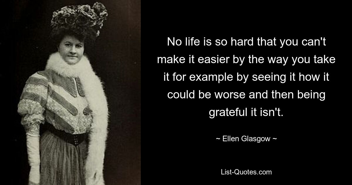 No life is so hard that you can't make it easier by the way you take it for example by seeing it how it could be worse and then being grateful it isn't. — © Ellen Glasgow