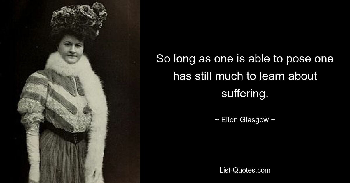 So long as one is able to pose one has still much to learn about suffering. — © Ellen Glasgow