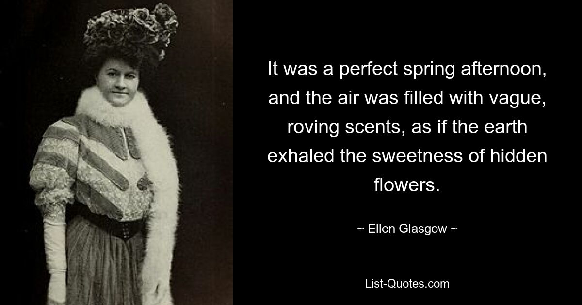 It was a perfect spring afternoon, and the air was filled with vague, roving scents, as if the earth exhaled the sweetness of hidden flowers. — © Ellen Glasgow