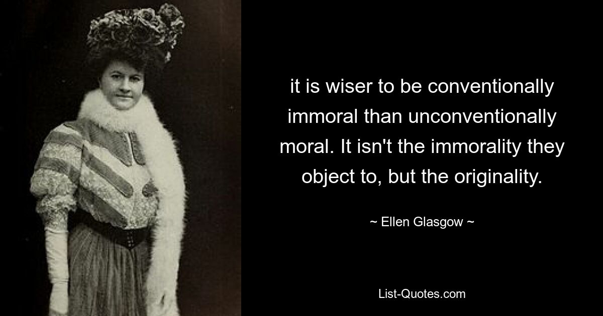 it is wiser to be conventionally immoral than unconventionally moral. It isn't the immorality they object to, but the originality. — © Ellen Glasgow