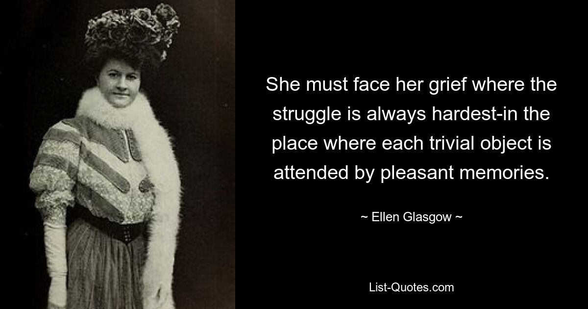 She must face her grief where the struggle is always hardest-in the place where each trivial object is attended by pleasant memories. — © Ellen Glasgow