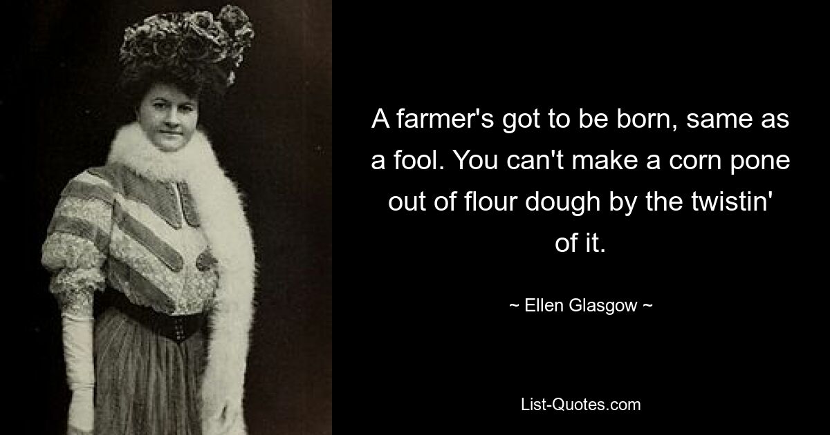 A farmer's got to be born, same as a fool. You can't make a corn pone out of flour dough by the twistin' of it. — © Ellen Glasgow