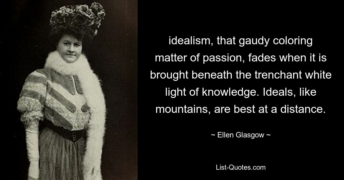 idealism, that gaudy coloring matter of passion, fades when it is brought beneath the trenchant white light of knowledge. Ideals, like mountains, are best at a distance. — © Ellen Glasgow