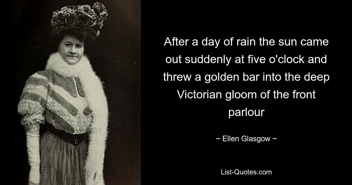 After a day of rain the sun came out suddenly at five o'clock and threw a golden bar into the deep Victorian gloom of the front parlour — © Ellen Glasgow