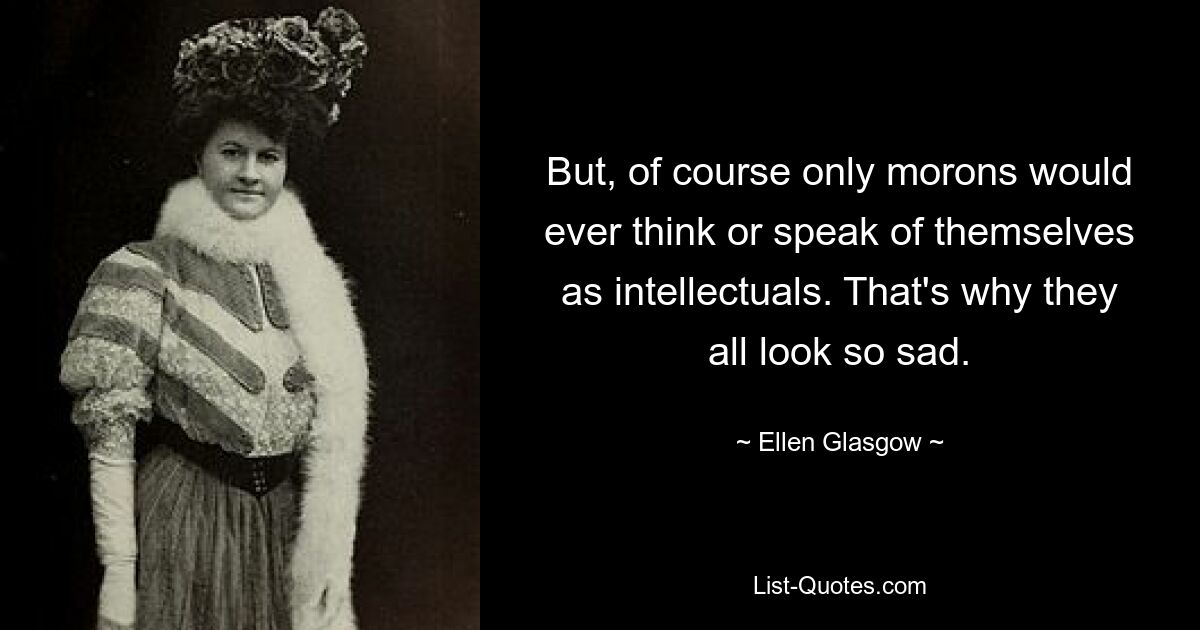 But, of course only morons would ever think or speak of themselves as intellectuals. That's why they all look so sad. — © Ellen Glasgow