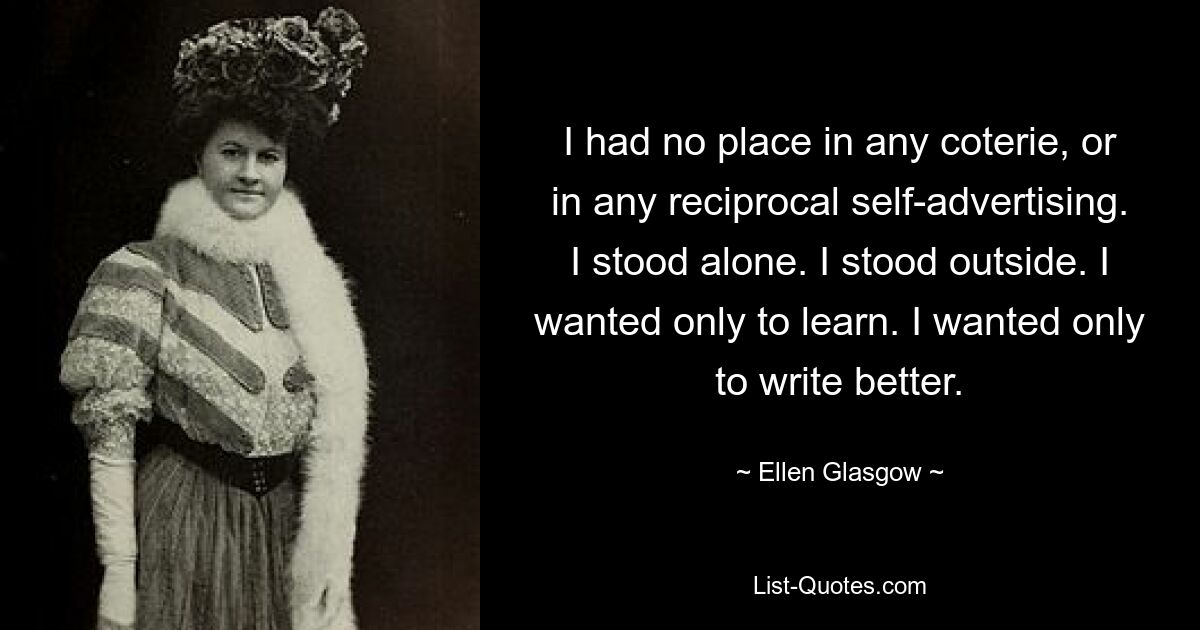 I had no place in any coterie, or in any reciprocal self-advertising. I stood alone. I stood outside. I wanted only to learn. I wanted only to write better. — © Ellen Glasgow