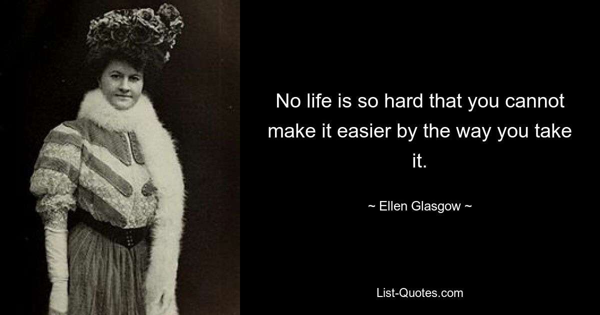 No life is so hard that you cannot make it easier by the way you take it. — © Ellen Glasgow