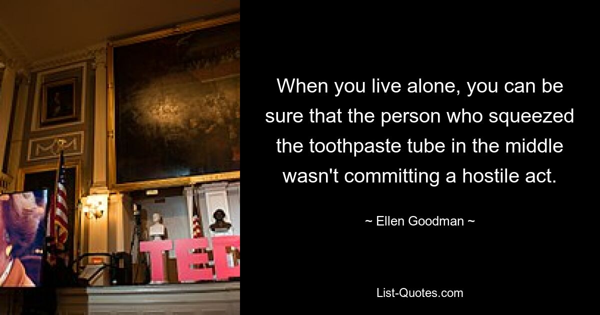 When you live alone, you can be sure that the person who squeezed the toothpaste tube in the middle wasn't committing a hostile act. — © Ellen Goodman