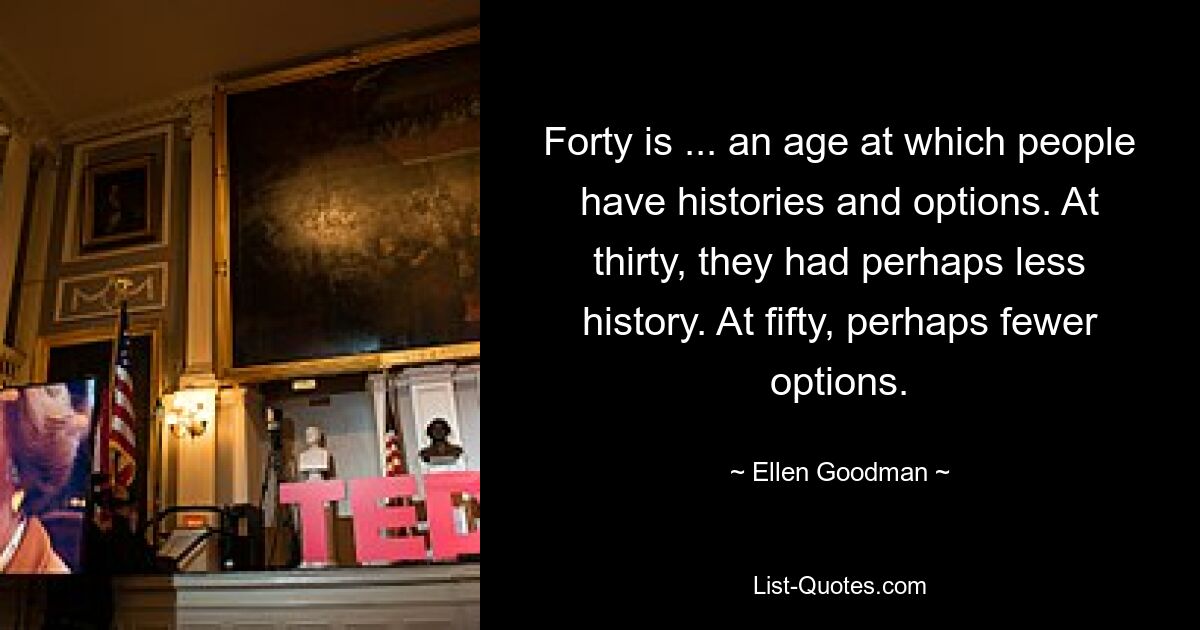 Forty is ... an age at which people have histories and options. At thirty, they had perhaps less history. At fifty, perhaps fewer options. — © Ellen Goodman