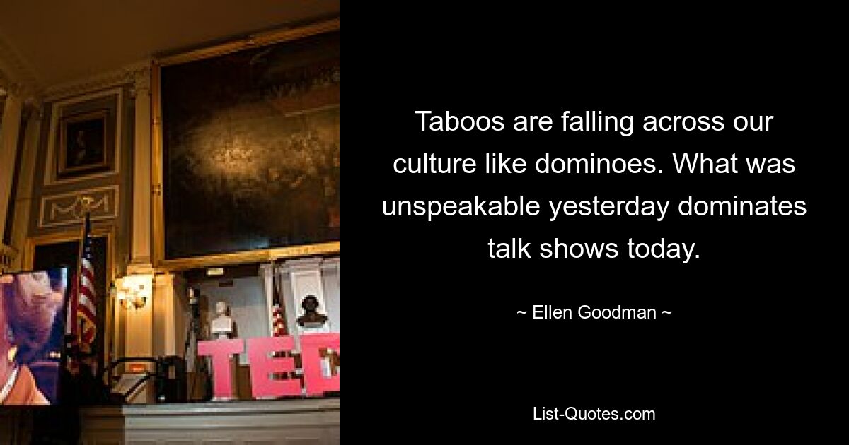 Taboos are falling across our culture like dominoes. What was unspeakable yesterday dominates talk shows today. — © Ellen Goodman