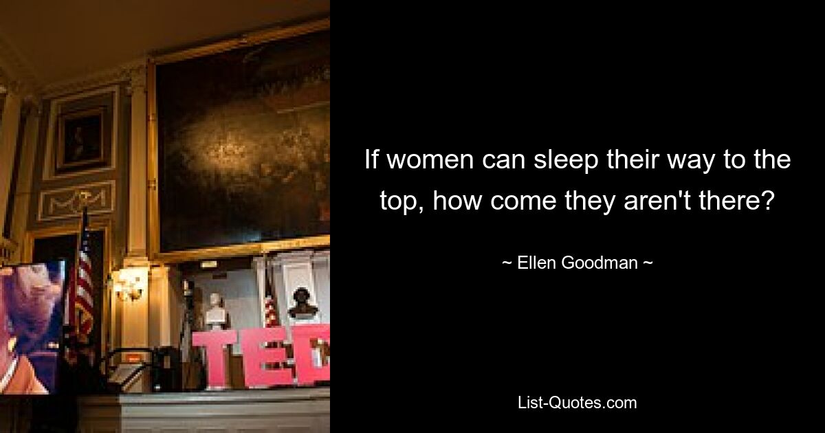 If women can sleep their way to the top, how come they aren't there? — © Ellen Goodman