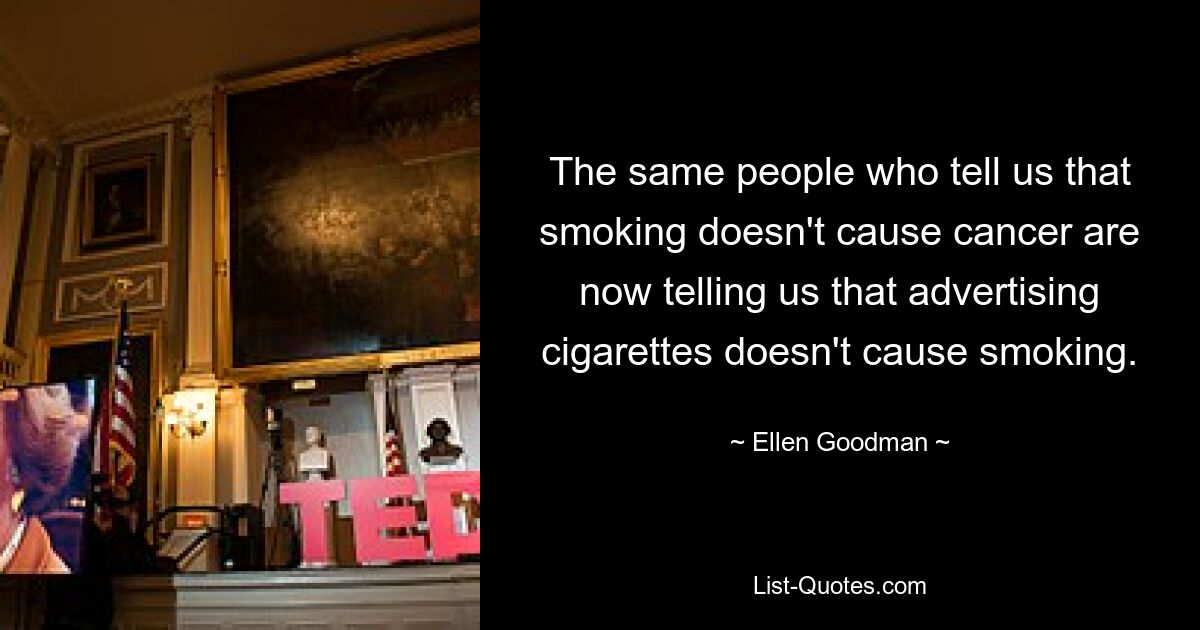 The same people who tell us that smoking doesn't cause cancer are now telling us that advertising cigarettes doesn't cause smoking. — © Ellen Goodman