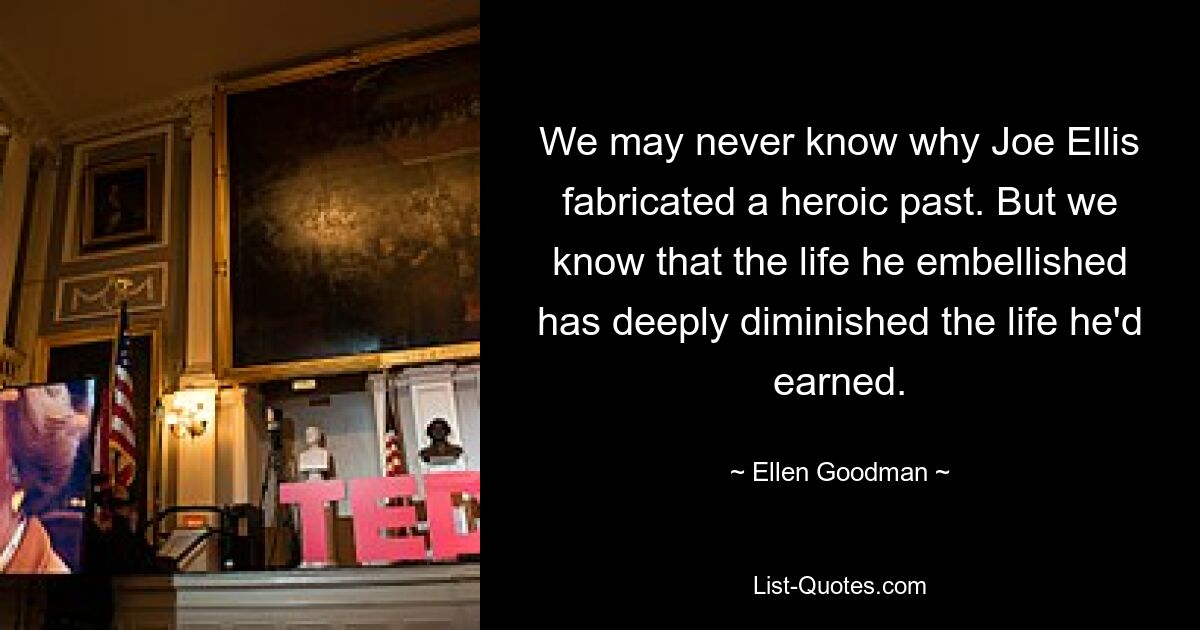 We may never know why Joe Ellis fabricated a heroic past. But we know that the life he embellished has deeply diminished the life he'd earned. — © Ellen Goodman