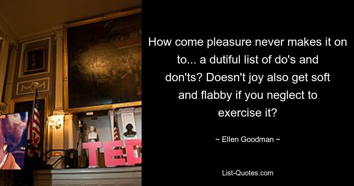 How come pleasure never makes it on to... a dutiful list of do's and don'ts? Doesn't joy also get soft and flabby if you neglect to exercise it? — © Ellen Goodman