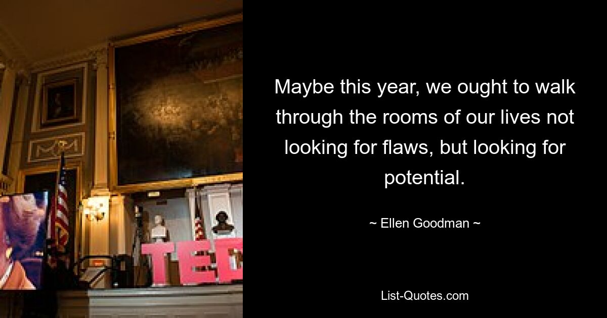 Maybe this year, we ought to walk through the rooms of our lives not looking for flaws, but looking for potential. — © Ellen Goodman