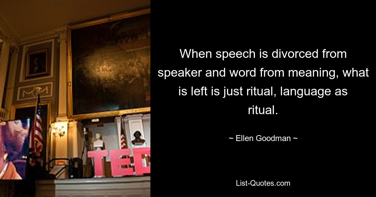 When speech is divorced from speaker and word from meaning, what is left is just ritual, language as ritual. — © Ellen Goodman