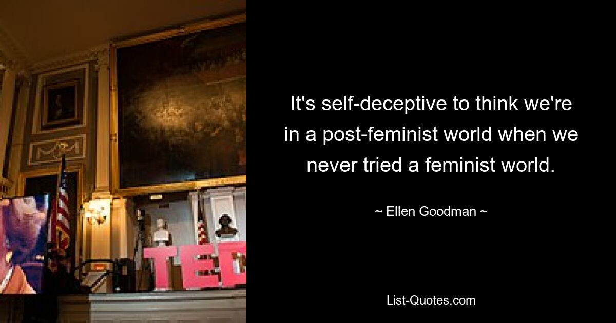 It's self-deceptive to think we're in a post-feminist world when we never tried a feminist world. — © Ellen Goodman